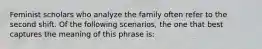 Feminist scholars who analyze the family often refer to the second shift. Of the following scenarios, the one that best captures the meaning of this phrase is: