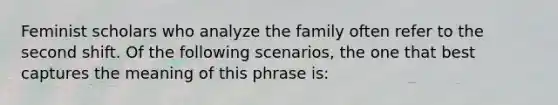 Feminist scholars who analyze the family often refer to the second shift. Of the following scenarios, the one that best captures the meaning of this phrase is: