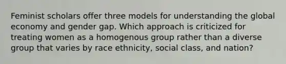 Feminist scholars offer three models for understanding the global economy and gender gap. Which approach is criticized for treating women as a homogenous group rather than a diverse group that varies by race ethnicity, social class, and nation?