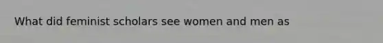 What did feminist scholars see women and men as