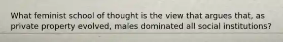 What feminist school of thought is the view that argues that, as private property evolved, males dominated all social institutions?