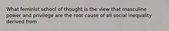 What feminist school of thought is the view that masculine power and privilege are the root cause of all social inequality derived from