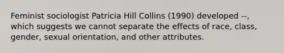 Feminist sociologist Patricia Hill Collins (1990) developed --, which suggests we cannot separate the effects of race, class, gender, sexual orientation, and other attributes.