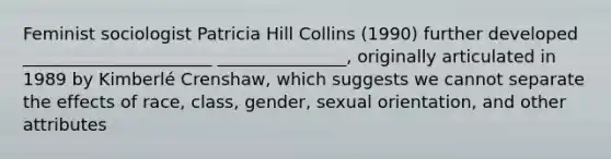 Feminist sociologist Patricia Hill Collins (1990) further developed ______________________ _______________, originally articulated in 1989 by Kimberlé Crenshaw, which suggests we cannot separate the effects of race, class, gender, sexual orientation, and other attributes