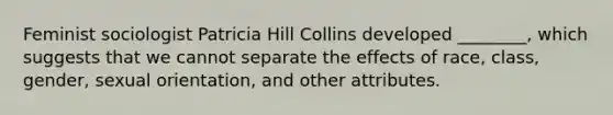 Feminist sociologist Patricia Hill Collins developed ________, which suggests that we cannot separate the effects of race, class, gender, sexual orientation, and other attributes.