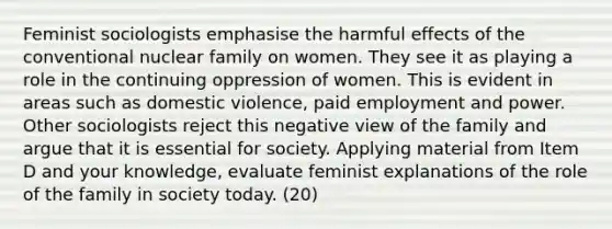 Feminist sociologists emphasise the harmful effects of the conventional nuclear family on women. They see it as playing a role in the continuing oppression of women. This is evident in areas such as domestic violence, paid employment and power. Other sociologists reject this negative view of the family and argue that it is essential for society. Applying material from Item D and your knowledge, evaluate feminist explanations of the role of the family in society today. (20)