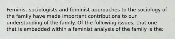 Feminist sociologists and feminist approaches to the sociology of the family have made important contributions to our understanding of the family. Of the following issues, that one that is embedded within a feminist analysis of the family is the: