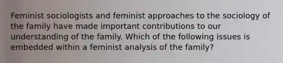 Feminist sociologists and feminist approaches to the sociology of the family have made important contributions to our understanding of the family. Which of the following issues is embedded within a feminist analysis of the family?