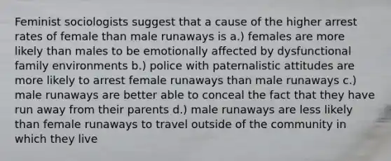 Feminist sociologists suggest that a cause of the higher arrest rates of female than male runaways is a.) females are more likely than males to be emotionally affected by dysfunctional family environments b.) police with paternalistic attitudes are more likely to arrest female runaways than male runaways c.) male runaways are better able to conceal the fact that they have run away from their parents d.) male runaways are less likely than female runaways to travel outside of the community in which they live