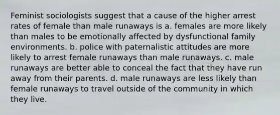 Feminist sociologists suggest that a cause of the higher arrest rates of female than male runaways is a. females are more likely than males to be emotionally affected by dysfunctional family environments. b. police with paternalistic attitudes are more likely to arrest female runaways than male runaways. c. male runaways are better able to conceal the fact that they have run away from their parents. d. male runaways are less likely than female runaways to travel outside of the community in which they live.