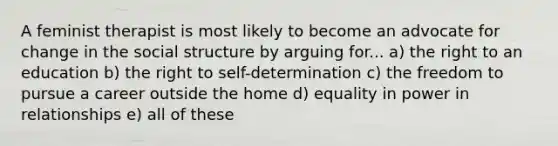 A feminist therapist is most likely to become an advocate for change in the social structure by arguing for... a) the right to an education b) the right to self-determination c) the freedom to pursue a career outside the home d) equality in power in relationships e) all of these