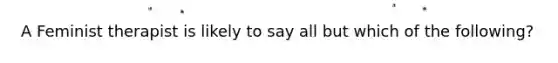 A Feminist therapist is likely to say all but which of the following?