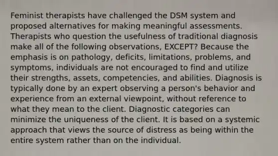 Feminist therapists have challenged the DSM system and proposed alternatives for making meaningful assessments. Therapists who question the usefulness of traditional diagnosis make all of the following observations, EXCEPT? Because the emphasis is on pathology, deficits, limitations, problems, and symptoms, individuals are not encouraged to find and utilize their strengths, assets, competencies, and abilities. Diagnosis is typically done by an expert observing a person's behavior and experience from an external viewpoint, without reference to what they mean to the client. Diagnostic categories can minimize the uniqueness of the client. It is based on a systemic approach that views the source of distress as being within the entire system rather than on the individual.