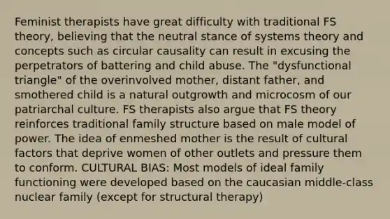 Feminist therapists have great difficulty with traditional FS theory, believing that the neutral stance of systems theory and concepts such as circular causality can result in excusing the perpetrators of battering and child abuse. The "dysfunctional triangle" of the overinvolved mother, distant father, and smothered child is a natural outgrowth and microcosm of our patriarchal culture. FS therapists also argue that FS theory reinforces traditional family structure based on male model of power. The idea of enmeshed mother is the result of cultural factors that deprive women of other outlets and pressure them to conform. CULTURAL BIAS: Most models of ideal family functioning were developed based on the caucasian middle-class nuclear family (except for structural therapy)