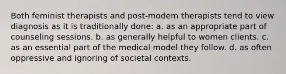 Both feminist therapists and post-modem therapists tend to view diagnosis as it is traditionally done: a. as an appropriate part of counseling sessions. b. as generally helpful to women clients. c. as an essential part of the medical model they follow. d. as often oppressive and ignoring of societal contexts.