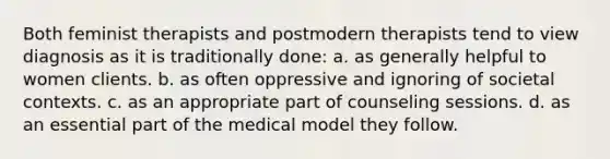 Both feminist therapists and postmodern therapists tend to view diagnosis as it is traditionally done: a. as generally helpful to women clients. b. as often oppressive and ignoring of societal contexts. c. as an appropriate part of counseling sessions. d. as an essential part of the medical model they follow.