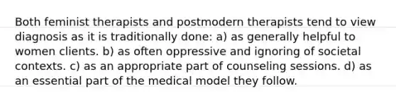 Both feminist therapists and postmodern therapists tend to view diagnosis as it is traditionally done: a) as generally helpful to women clients. b) as often oppressive and ignoring of societal contexts. c) as an appropriate part of counseling sessions. d) as an essential part of the medical model they follow.