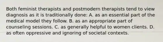 Both feminist therapists and postmodern therapists tend to view diagnosis as it is traditionally done: A. as an essential part of the medical model they follow. B. as an appropriate part of counseling sessions. C. as generally helpful to women clients. D. as often oppressive and ignoring of societal contexts.