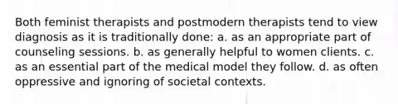 Both feminist therapists and postmodern therapists tend to view diagnosis as it is traditionally done: a. as an appropriate part of counseling sessions. b. as generally helpful to women clients. c. as an essential part of the medical model they follow. d. as often oppressive and ignoring of societal contexts.