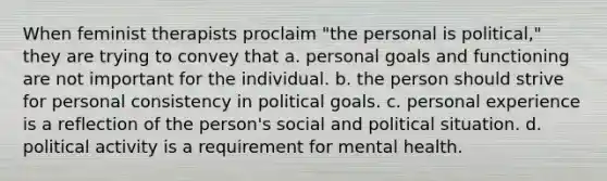 When feminist therapists proclaim "the personal is political," they are trying to convey that a. personal goals and functioning are not important for the individual. b. the person should strive for personal consistency in political goals. c. personal experience is a reflection of the person's social and political situation. d. political activity is a requirement for mental health.