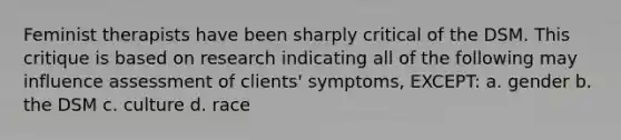 Feminist therapists have been sharply critical of the DSM. This critique is based on research indicating all of the following may influence assessment of clients' symptoms, EXCEPT: a. gender b. the DSM c. culture d. race