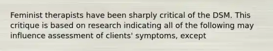 Feminist therapists have been sharply critical of the DSM. This critique is based on research indicating all of the following may influence assessment of clients' symptoms, except