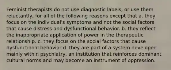 Feminist therapists do not use diagnostic labels, or use them reluctantly, for all of the following reasons except that a. they focus on the individual's symptoms and not the social factors that cause distress and dysfunctional behavior. b. they reflect the inappropriate application of power in the therapeutic relationship. c. they focus on the social factors that cause dysfunctional behavior d. they are part of a system developed mainly within psychiatry, an institution that reinforces dominant cultural norms and may become an instrument of oppression.