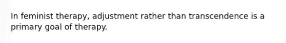 In feminist therapy, adjustment rather than transcendence is a primary goal of therapy.