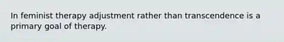 In feminist therapy adjustment rather than transcendence is a primary goal of therapy.