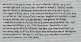 Feminist therapy is based firmly in feminist philosophy that centralizes the sociocultural context of client's mental health status Feminist therapists have shared assumptions about therapy but they come from diverse backgrounds and have lived experiences that may affect how techniques are applied as well as how clients are conceptualized. Integrated feminism, multiculturalism and other social justice perspectives into their approach to therapy and into their lives. Feminists share common ground with Adlerian therapists in their emphasis on social equality and social interest and with existential therapists who emphasize therapy as a shared journey. Relationship is person to person, not hierarchy.