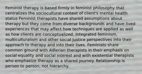 Feminist therapy is based firmly in feminist philosophy that centralizes the sociocultural context of client's mental health status Feminist therapists have shared assumptions about therapy but they come from diverse backgrounds and have <a href='https://www.questionai.com/knowledge/kpNYUfi8mr-lived-experience' class='anchor-knowledge'>lived experience</a>s that may affect how techniques are applied as well as how clients are conceptualized. Integrated feminism, multiculturalism and other <a href='https://www.questionai.com/knowledge/kXRPKlQ9NQ-social-justice' class='anchor-knowledge'>social justice</a> perspectives into their approach to therapy and into their lives. Feminists share common ground with Adlerian therapists in their emphasis on social equality and social interest and with existential therapists who emphasize therapy as a shared journey. Relationship is person to person, not hierarchy.