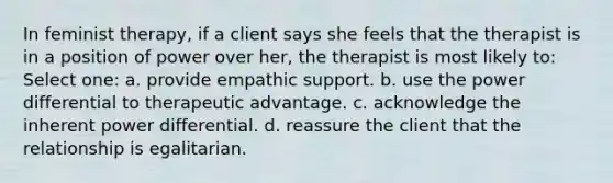 In feminist therapy, if a client says she feels that the therapist is in a position of power over her, the therapist is most likely to: Select one: a. provide empathic support. b. use the power differential to therapeutic advantage. c. acknowledge the inherent power differential. d. reassure the client that the relationship is egalitarian.