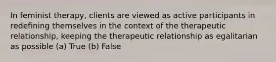 In feminist therapy, clients are viewed as active participants in redefining themselves in the context of the therapeutic relationship, keeping the therapeutic relationship as egalitarian as possible (a) True (b) False