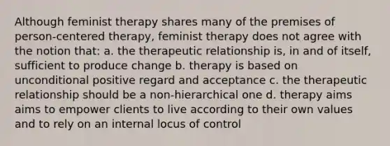 Although feminist therapy shares many of the premises of person-centered therapy, feminist therapy does not agree with the notion that: a. the therapeutic relationship is, in and of itself, sufficient to produce change b. therapy is based on unconditional positive regard and acceptance c. the therapeutic relationship should be a non-hierarchical one d. therapy aims aims to empower clients to live according to their own values and to rely on an internal locus of control