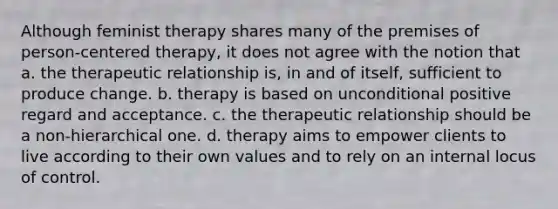 Although feminist therapy shares many of the premises of person-centered therapy, it does not agree with the notion that a. the therapeutic relationship is, in and of itself, sufficient to produce change. b. therapy is based on unconditional positive regard and acceptance. c. the therapeutic relationship should be a non-hierarchical one. d. therapy aims to empower clients to live according to their own values and to rely on an internal locus of control.