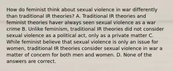 How do feminist think about sexual violence in war differently than traditional IR theories? A. Traditional IR theories and feminist theories haver always seen sexual violence as a war crime B. Unlike feminism, traditional IR theories did not consider sexual violence as a political act, only as a private matter C. While feminist believe that sexual violence is only an issue for women, traditional IR theories consider sexual violence in war a matter of concern for both men and women. D. None of the answers are correct.