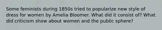 Some feminists during 1850s tried to popularize new style of dress for women by Amelia Bloomer. What did it consist of? What did criticism show about women and the public sphere?