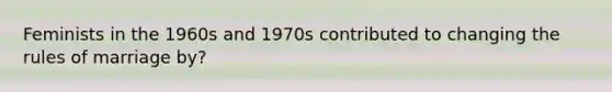 Feminists in the 1960s and 1970s contributed to changing the rules of marriage by?