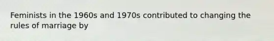 Feminists in the 1960s and 1970s contributed to changing the rules of marriage by