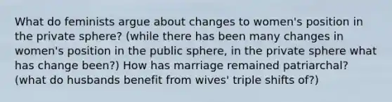 What do feminists argue about changes to women's position in the private sphere? (while there has been many changes in women's position in the public sphere, in the private sphere what has change been?) How has marriage remained patriarchal? (what do husbands benefit from wives' triple shifts of?)