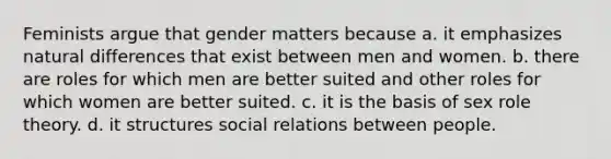 Feminists argue that gender matters because a. it emphasizes natural differences that exist between men and women. b. there are roles for which men are better suited and other roles for which women are better suited. c. it is the basis of sex role theory. d. it structures social relations between people.