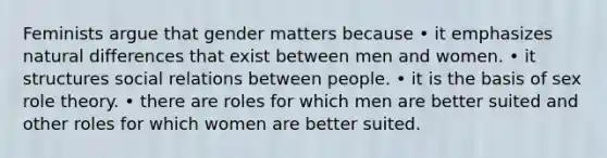 Feminists argue that gender matters because • it emphasizes natural differences that exist between men and women. • it structures social relations between people. • it is the basis of sex role theory. • there are roles for which men are better suited and other roles for which women are better suited.