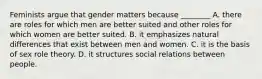 Feminists argue that gender matters because ________ A. there are roles for which men are better suited and other roles for which women are better suited. B. it emphasizes natural differences that exist between men and women. C. it is the basis of sex role theory. D. it structures social relations between people.