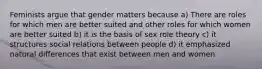 Feminists argue that gender matters because a) There are roles for which men are better suited and other roles for which women are better suited b) it is the basis of sex role theory c) it structures social relations between people d) it emphasized natural differences that exist between men and women