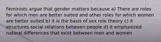 Feminists argue that gender matters because a) There are roles for which men are better suited and other roles for which women are better suited b) it is the basis of sex role theory c) it structures social relations between people d) it emphasized natural differences that exist between men and women