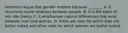 Feminists argue that gender matters because ________ A. it structures social relations between people. B. it is the basis of sex role theory. C. it emphasizes natural differences that exist between men and women. D. there are roles for which men are better suited and other roles for which women are better suited.