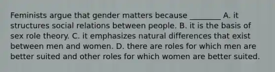 Feminists argue that gender matters because ________ A. it structures social relations between people. B. it is the basis of sex role theory. C. it emphasizes natural differences that exist between men and women. D. there are roles for which men are better suited and other roles for which women are better suited.