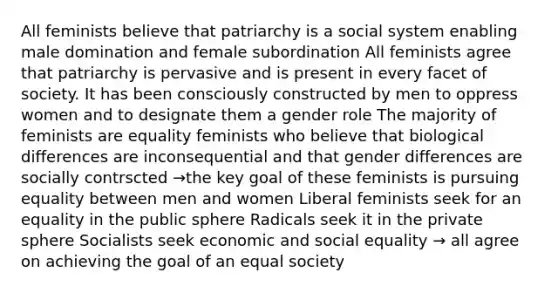 All feminists believe that patriarchy is a social system enabling male domination and female subordination All feminists agree that patriarchy is pervasive and is present in every facet of society. It has been consciously constructed by men to oppress women and to designate them a gender role The majority of feminists are equality feminists who believe that biological differences are inconsequential and that gender differences are socially contrscted →the key goal of these feminists is pursuing equality between men and women Liberal feminists seek for an equality in the public sphere Radicals seek it in the private sphere Socialists seek economic and social equality → all agree on achieving the goal of an equal society