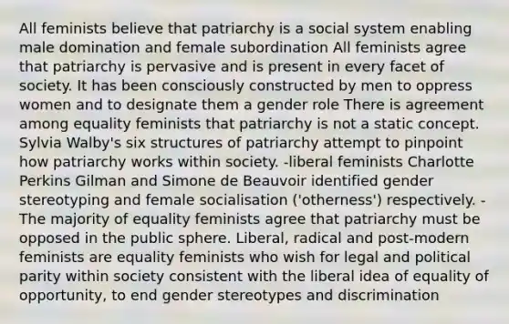 All feminists believe that patriarchy is a social system enabling male domination and female subordination All feminists agree that patriarchy is pervasive and is present in every facet of society. It has been consciously constructed by men to oppress women and to designate them a gender role There is agreement among equality feminists that patriarchy is not a static concept. Sylvia Walby's six structures of patriarchy attempt to pinpoint how patriarchy works within society. -liberal feminists Charlotte Perkins Gilman and Simone de Beauvoir identified gender stereotyping and female socialisation ('otherness') respectively. -The majority of equality feminists agree that patriarchy must be opposed in the public sphere. Liberal, radical and post-modern feminists are equality feminists who wish for legal and political parity within society consistent with the liberal idea of equality of opportunity, to end gender stereotypes and discrimination