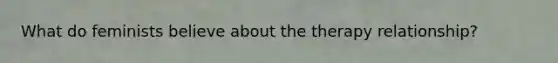 What do feminists believe about the therapy relationship?